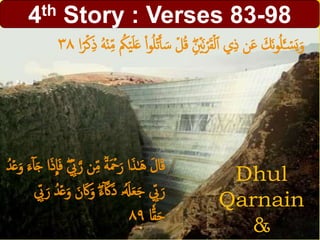 4th Story : Verses 83-98
Dhul
Qarnain
&
َ‫س‬ ۡ‫ل‬ُ‫ق‬ ِْۖ ۡ‫َۡي‬‫ن‬ۡ‫ر‬َ‫ق‬ۡ‫ل‬‫أ‬ ‫ي‬ِ‫ذ‬ ‫ن‬َ‫ع‬ َ‫َك‬‫ن‬‫و‬ُ‫ل‬َ‫ـ‬ ۡ‫س‬َ‫ي‬َ‫و‬‫ا‬ً‫ر‬ۡ‫ك‬ِ‫ذ‬ ُ‫ه‬ۡ‫ن‬ِِ‫م‬ ُ‫ُك‬ۡ‫ي‬َ‫ل‬َ‫ع‬ ْ‫ا‬‫و‬ُ‫ل‬ۡ‫ت‬َ‫أ‬٣٨
َّ‫ر‬ ‫ن‬ِِ‫م‬
ٞ
‫ة‬َ ۡ‫ۡح‬َ‫ر‬ ‫ا‬َ‫ذ‬َٰ‫ح‬َ‫ه‬ َ‫ل‬‫ا‬َ‫ق‬ٓ‫ا‬َ‫ج‬ ‫ا‬َ‫ذ‬
ِ
‫ا‬َ‫ف‬ ْۖ ِِ‫ّب‬ُ‫د‬ۡ‫ع‬َ‫و‬ َ‫ء‬
َْۖ‫ء‬ٓ َّ‫َك‬َ‫د‬ ‫ۥ‬ََُِ‫ع‬َ‫ج‬ ِِ‫ّب‬َ‫ر‬ِِ‫ّب‬َ‫ر‬ ُ‫د‬ۡ‫ع‬َ‫و‬ َ‫ن‬َ‫َك‬َ‫و‬
‫ا‬ِٗ‫ق‬َ‫ح‬٨٩
 