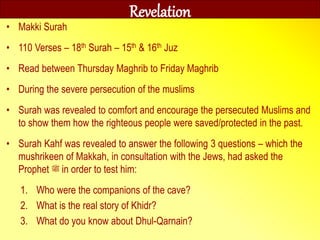 Revelation
• Makki Surah
• 110 Verses – 18th Surah – 15th & 16th Juz
• Read between Thursday Maghrib to Friday Maghrib
• During the severe persecution of the muslims
• Surah was revealed to comfort and encourage the persecuted Muslims and
to show them how the righteous people were saved/protected in the past.
• Surah Kahf was revealed to answer the following 3 questions – which the
mushrikeen of Makkah, in consultation with the Jews, had asked the
Prophet ‫ﷺ‬ in order to test him:
1. Who were the companions of the cave?
2. What is the real story of Khidr?
3. What do you know about Dhul-Qarnain?
 