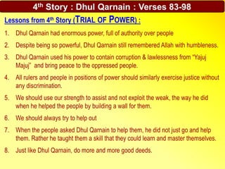 Lessons from 4th Story (TRIAL OF POWER) :
1. Dhul Qarnain had enormous power, full of authority over people
2. Despite being so powerful, Dhul Qarnain still remembered Allah with humbleness.
3. Dhul Qarnain used his power to contain corruption & lawlessness from “Yajuj
Majuj” and bring peace to the oppressed people.
4. All rulers and people in positions of power should similarly exercise justice without
any discrimination.
5. We should use our strength to assist and not exploit the weak, the way he did
when he helped the people by building a wall for them.
6. We should always try to help out
7. When the people asked Dhul Qarnain to help them, he did not just go and help
them. Rather he taught them a skill that they could learn and master themselves.
8. Just like Dhul Qarnain, do more and more good deeds.
 