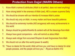 Protection from Dajjal (WARN Others)
1. Know Allah’s names & attributes (Allah is all perfect, does not need anything)
2. Have strong belief in the oneness of Allah (swt), HE is unseen supreme Deity
3. We should be sincere with our intention & increase Allah’s praise
4. We should rely only on Allah, in every matter and have beautiful patience
5. We should be extremely humble (NO arrogance) with every achievements in
this world
6. Always should be grateful/thankful & content with all the blessings from Allah
7. Always have good companions – who will remind us about Allah
8. Always seek refuge from accursed Shaytan & seek forgiveness from Allah
9. We should not run after this world (power & wealth)
10. "Have no desire for this world, Allah will love you; and have no desire for what
people possess, and the people will love you.” - Riyad as-Salihin 472
 
