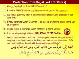 Protection from Dajjal (WARN Others)
11. Always “enjoin Good & forbid Evil/Corruption”
12. Exercise JUSTICE without any discrimination & protect the oppressed
13. We should put every effort to gain knowledge of Islam, and practice it in our
daily lives
14. Strictly adhere to Quran & Sunnah - - so that we are not the looser on the Day
of Judgement
15. Recite, reflect & memorize Surah Kahf (first & last 10 verses)
16. If you’re alive during that time - RUN AWAY FROM DAJJAL
17. In salat before salam – “O Allah, I take refuge in You from the punishment of
the grave, from the torment of the Fire, from the trials and tribulations of life
and death and from the evil affliction of Al-Maseeh Ad-Dajjal”.:
ْۡ‫ـ‬َ‫ق‬‫ال‬ ِ‫ذاب‬َ‫ع‬ ْ‫حن‬ِ‫م‬ َ‫ِك‬‫ب‬ ُ‫ذ‬‫عحو‬َ‫أ‬ ‫حي‬ِِ‫ن‬
ِ
‫ا‬ َّ‫م‬‫ُـ‬‫ه‬ِ‫ل‬‫ل‬‫ا‬ِ‫م‬َ‫و‬ ، َّ‫َـَّن‬‫ه‬َ ِ‫ذاِب‬َ‫ع‬ ْ‫حن‬ِ‫م‬َ‫و‬ ،ْ‫حن‬
ْ‫ت‬ِ‫ف‬ ِِ‫حر‬ َ‫ش‬ ْ‫حن‬ِ‫م‬َ‫و‬ ،‫مـات‬َ‫مل‬‫ا‬َ‫و‬ ‫يا‬‫ـ‬ْ‫ح‬َ‫مل‬‫ا‬ ِ‫ة‬َ‫ن‬‫ـ‬ْ‫ت‬ِ‫ف‬‫ال‬ِ‫ج‬َّ‫اَّل‬ ِِ‫ي‬‫س‬َ‫مل‬‫ا‬ِ‫ة‬َ‫ن‬‫ـ‬
 
