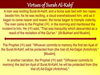 The Prophet ‫ﷺ‬) ) said: "Whoever commits to memory the first ten Ayat of
the Surat Al-Kahf, will be protected from (the trial of) Ad-Dajjal (Antichrist).“
[Muslim].
In another narration, the Prophet ‫ﷺ‬) ) said: "(Whoever commits to
memory) the last ten Ayat of Surat Al-Kahf, he will be protected from (the
trial of) Ad-Dajjal (Antichrist)."
Virtues of Surah Al-Kahf
A man was reciting Surat Al-Kahf, and a horse was tied with two ropes
beside him. As he was reciting, a cloud overshadowed him, and as it
began to come nearer and nearer, the horse began to trample violently.
The man came to the Prophet ‫ﷺ‬) ) in the morning and mentioned the
incident to him. He ‫ﷺ‬) ) said, "That was tranquility which descended as a
result of the recitation of the Qur'an.“ [Al-Bukhari and Muslim].
 