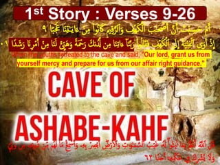 1st Story : Verses 9-26
ِ‫ي‬ِ‫ق‬َّ‫لر‬‫أ‬َ‫و‬ ِ‫ۡف‬‫ه‬َ‫ك‬ۡ‫ل‬‫أ‬ َ‫ب‬َٰ‫ح‬َ ۡ‫ص‬َ‫أ‬ َّ‫ن‬َ‫أ‬ َ‫ت‬ۡ‫ب‬ ِ‫س‬َ‫ح‬ ۡ‫م‬َ‫أ‬‫ا‬ً‫ب‬ََ‫َع‬ ‫ا‬َ‫ن‬ِ‫ت‬ََٰ‫ي‬‫ا‬َ‫ء‬ ۡ‫ن‬ِ‫م‬ ْ‫ا‬‫و‬ُ‫ن‬ َ‫َك‬٩
ْ‫ا‬‫و‬ُ‫ل‬‫ا‬َ‫ق‬َ‫ف‬ ِ‫ۡف‬‫ه‬َ‫ك‬ۡ‫ل‬‫أ‬ َ‫َل‬
ِ
‫ا‬ ُ‫ة‬َ‫ي‬ۡ‫ت‬ِ‫ف‬ۡ‫ل‬‫أ‬ ‫ى‬َ‫و‬َ‫أ‬ ۡ‫ذ‬
ِ
‫ا‬َ‫ء‬ ٓ‫ا‬َ‫ن‬َّ‫ب‬َ‫ر‬ۡ‫ن‬ِ‫م‬ ‫ا‬َ‫ن‬َ‫ل‬ ۡ ِِ‫ّي‬َ‫ه‬َ‫و‬ ٗ‫ة‬َ ۡ‫ۡح‬َ‫ر‬ َ‫نك‬َُّ‫َّل‬ ‫ن‬ِ‫م‬ ‫ا‬َ‫ن‬ِ‫ت‬‫ا‬‫ا‬ٗ‫د‬ َ‫ش‬َ‫ر‬ َ‫َن‬ِ‫ر‬ۡ‫م‬َ‫أ‬٠١
When the youths retreated to the cave and said, "Our lord, grant us from
yourself mercy and prepare for us from our affair right guidance."
ِ‫ت‬ََٰ‫و‬َٰ‫ح‬َ‫م‬ َّ‫س‬‫ل‬‫أ‬ ُ‫ب‬ۡ‫ي‬َ‫غ‬ ‫ُۥ‬َ‫َل‬ْْۖ‫ا‬‫و‬ُ‫ث‬ِ‫ب‬َ‫ل‬ ‫ا‬َ‫م‬ِ‫ب‬ َُ‫َل‬ۡ‫ع‬َ‫أ‬ َُّ‫َّلل‬‫أ‬ ِ‫ل‬ُ‫ق‬ُ‫ه‬َ‫ل‬ ‫ا‬َ‫م‬ ۡۚۡ‫ع‬ِ ۡ‫ۡس‬َ‫أ‬َ‫و‬ ‫ۦ‬ِ‫ه‬ِ‫ب‬ ۡ ِ‫ِص‬ۡ‫ب‬َ‫أ‬ ِْۖ‫ض‬ۡ‫ر‬َ ۡ‫ۡل‬‫أ‬َ‫و‬ِ‫ه‬ِ‫ن‬‫و‬ُ‫د‬ ‫ن‬ِِ‫م‬ ‫م‬ِّٖ ِ‫ل‬َ‫و‬ ‫ن‬ِ‫م‬ ‫ۦ‬
‫ا‬ٗ‫د‬َ‫ح‬َ‫أ‬ ٓ‫ۦ‬ِ‫ه‬ِ ۡ‫ۡك‬ُ‫ح‬ ِ‫ِف‬ ُ‫ك‬ِ ۡ‫ُۡش‬‫ي‬ َ‫َل‬َ‫و‬٦٢
 