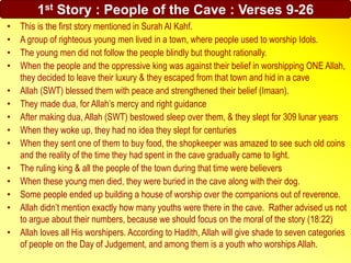 1st Story : People of the Cave : Verses 9-26
• This is the first story mentioned in Surah Al Kahf.
• A group of righteous young men lived in a town, where people used to worship Idols.
• The young men did not follow the people blindly but thought rationally.
• When the people and the oppressive king was against their belief in worshipping ONE Allah,
they decided to leave their luxury & they escaped from that town and hid in a cave
• Allah (SWT) blessed them with peace and strengthened their belief (Imaan).
• They made dua, for Allah’s mercy and right guidance
• After making dua, Allah (SWT) bestowed sleep over them, & they slept for 309 lunar years
• When they woke up, they had no idea they slept for centuries
• When they sent one of them to buy food, the shopkeeper was amazed to see such old coins
and the reality of the time they had spent in the cave gradually came to light.
• The ruling king & all the people of the town during that time were believers
• When these young men died, they were buried in the cave along with their dog.
• Some people ended up building a house of worship over the companions out of reverence.
• Allah didn’t mention exactly how many youths were there in the cave. Rather advised us not
to argue about their numbers, because we should focus on the moral of the story (18:22)
• Allah loves all His worshipers. According to Hadith, Allah will give shade to seven categories
of people on the Day of Judgement, and among them is a youth who worships Allah.
 