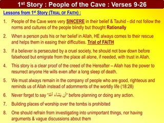Lessons from 1st Story (TRIAL OF FAITH) :
1. People of the Cave were very SINCERE in their belief & Tauhid - did not follow the
norms and cultures of the people blindly but thought Rationally
2. When a person puts his or her belief in Allah, HE always comes to their rescue
and helps them in easing their difficulties. Trial of FAITH
3. If a believer is persecuted by a cruel society, he should not bow down before
falsehood but emigrate from the place all alone, if needed, with trust in Allah.
4. This story is a clear proof of the creed of the Hereafter – Allah has the power to
resurrect anyone He wills even after a long sleep of death.
5. We must always remain in the company of people who are good, righteous and
reminds us of Allah instead of adornments of the worldly life (18:28)
6. Never forget to say “‫ه‬ َ‫ٱّلل‬ َ‫ء‬ٓ‫ا‬َ‫ش‬َ‫ي‬ ‫ن‬َ‫“أ‬ before planning or doing any action.
7. Building places of worship over the tombs is prohibited
8. One should refrain from investigating into unimportant things, nor having
arguments & vague discussions about them
1st Story : People of the Cave : Verses 9-26
 