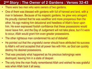 • There were two men who were owners of two gardens.
• One of them was blessed with gardens with full of harvest and land, with a
river in between. Because of his majestic gardens, he grew very arrogant.
He proudly claimed that he was wealthier and more prosperous than the
other, his ego making him delusional and heedless of Allah’s favor upon
him. He even expressed foolish confidence that these possessions would
never leave him, and the Day of Judgement will not take place, but if it were
to occur, Allah would grant him even greater possessions.
• The other righteous man condemned his act of disbelief.
• He pointed out that the ungrateful owner should have attributed his success
to Allah’s will and accepted that all power lies with Him, as God can quickly
destroy his desired possessions.
• That was precisely what happened as his precious belongings were
destroyed, leaving him in a state of despair.
• The only time the man finally remembered Allah and wished he was grateful
was when Allah took it all away.
2nd Story : The Owner of 2 Gardens : Verses 32-43
 