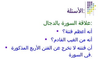 الأسئلة : علاقة السورة بالدجال : أنه أعظم فتنة؟ أنه من الغيب القادم؟ أن فتنته لا تخرج عن الفتن الأربع المذكورة في السورة . 