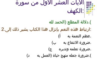 الآيات العشر الأول من سورة الكهف : دلالة المطلع  ( الحمد لله ). 2. ارتباط هذه النعم بإنزال هذا الكتاب يشير ذلك إلى : ‌  أ ) عظم النعمة به . ‌  ب ) ضرورة الانتفاع به . ‌  ج ) ضرورة تعلمه وتدبره . ‌  د ) ضرورة جعله منهج حياة  ( العمل به ). 
