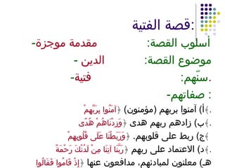 قصة الفتية : - أسلوب القصة :  مقدمة موجزة -  موضوع القصة :  الدين - سنّهم :  فتية . - صفاتهم :  أ )  آمنوا بربهم  ( مؤمنون )  ﴿ آمَنُوا بِرَبِّهِمْ ﴾ . ب )  زادهم ربهم هدى  ﴿ وَزِدْنَاهُمْ هُدًى ﴾ . ج )  ربط على قلوبهم .  ﴿ وَرَبَطْنَا عَلَى قُلُوبِهِمْ  ﴾ د )  الاعتماد على ربهم  ﴿ رَبَّنَا آتِنَا مِنْ لَدُنْكَ رَحْمَةً  ﴾ . هـ )  معلنون لمبادئهم، مدافعون عنها  ﴿ إِذْ قَامُوا فَقَالُوا رَبُّنَا ﴾ 