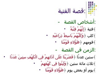 قصة الفتية : - أشخاص القصة : فتية ﴿ إِنَّهُمْ فِتْيَةٌ ﴾ كلب ﴿ وَكَلْبُهُمْ بَاسِطٌ ذِرَاعَيْهِ ﴾ قومهم ﴿ هَؤُلاءِ قَوْمُنَا ﴾ - الزمن في القصة : سنين عددًا ﴿ فَضَرَبْنَا عَلَى آذَانِهِمْ فِي الْكَهْفِ سِنِينَ عَدَدًا ﴾ ثلاث مائة سنين ﴿ وَلَبِثُوا فِي كَهْفِهِمْ  ﴾ يوم أو بعض يوم ﴿ هَؤُلاءِ قَوْمُنَا ﴾ 