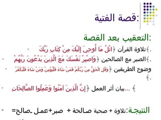 قصة الفتية : التعقيب بعد القصة : تلاوة القرآن ﴿ اتْلُ مَا أُوحِيَ إِلَيْكَ مِنْ كِتَابِ رَبِّكَ  ﴾ . الصبر مع الصالحين ﴿ وَاصْبِرْ نَفْسَكَ مَعَ الَّذِينَ يَدْعُونَ رَبَّهُمْ  ﴾ . وضوح الطريقين ﴿ وَقُلِ الْحَقُّ مِنْ رَبِّكُمْ فَمَنْ شَاءَ فَلْيُؤْمِنْ وَمَنْ شَاءَ فَلْيَكْفُرْ   ﴾ . بيان أثر العمل  ﴿ إِنَّ الَّذِينَ آمَنُوا وَعَمِلُوا الصَّالِحَاتِ ...   ﴾ النتيجة : تلاوة + صحبة  صالحة +  صبر + عمل صالح =  نعيم 