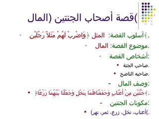 قصة أصحاب الجنتين  ( المال ) أسلوب القصة :  المثل  ﴿ وَاضْرِبْ لَهُمْ مَثَلاً رَجُلَيْنِ ﴾ . موضوع القصة :  المال . أشخاص القصة : صاحب الجنة . صاحبه الناصح . - وصف المال : ﴿ جَنَّتَيْنِ مِنْ أَعْنَابٍ وَحَفَفْنَاهُمَا بِنَخْلٍ وَجَعَلْنَا بَيْنَهُمَا زَرْعًا ﴾ . - مكونات الجنتين : ( أعناب، نخل، زرع، ثمر، نهر ) . 