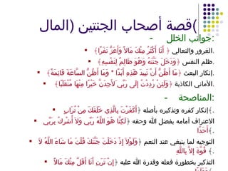 قصة أصحاب الجنتين  ( المال ) -   جوانب الخلل : الغرور والتعالي  ﴿ أَنَا أَكْثَرُ مِنْكَ مَالاً وَأَعَزُّ نَفَرًا﴾ . ظلم النفس  ﴿وَدَخَلَ جَنَّتَهُ وَهُوَ ظَالِمٌ لِنَفْسِهِ﴾ . إنكار البعث  ﴿مَا أَظُنُّ أَنْ تَبِيدَ هَذِهِ أَبَدًا  *  وَمَا أَظُنُّ السَّاعَةَ قَائِمَةً﴾ . الأماني الكاذبة  ﴿وَلَئِنْ رُدِدْتُ إِلَى رَبِّي َلأَجِدَنَّ خَيْرًا مِنْهَا مُنْقَلَبًا﴾  . - المناصحة : إنكار كفرِه وتذكيره بأصله ﴿ أَكَفَرْتَ بِالَّذِي خَلَقَكَ مِنْ تُرَابٍ  ﴾ . الاعتراف أمامه بفضل الله وحقه ﴿ لَكِنَّا هُوَ اللَّهُ رَبِّي وَلاَ أُشْرِكُ بِرَبِّي أَحَدًا ﴾ . التوجيه لما ينبغي عند النعم ﴿ وَلَوْلاَ إِذْ دَخَلْتَ جَنَّتَكَ قُلْتَ مَا شَاءَ اللَّهُ لاَ قُوَّةَ إِلاَّ بِاللَّهِ ﴾  . التذكير بخطورة فعله وقدرة الله عليه ﴿ إِنْ تَرَنِ أَنَا أَقَلَّ مِنْكَ مَالاً وَوَلَدًا ﴾ . 