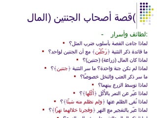 قصة أصحاب الجنتين  ( المال ) - لطائف وأسرار : لماذا جاءت القصة بأسلوب ضرب المثل؟ ما فائدة ذكر التثنية ﴿ رَجُلَيْن ﴾ مع أن الجنتين لواحد؟ لماذا كان المال  ( زراعة ) ( جنتين ) ؟ لماذا لم تكن جنة واحدة؟ ما سر التثنية ﴿ جنتين ﴾؟ ما سر ذكر العنب والنخل خصوصًا؟ لماذا توسط الزرع بينهما؟ لماذا عبّر عن التمر بالأُكُل ﴿ أُكُلَها ﴾؟ لماذا نُفي الظلم عنها ﴿ ولم تظلم منه شيئًا ﴾؟ لماذا عبّر بالتفجير مع النهر ﴿ وفجرنا خلالهما نهرًا ﴾؟ لماذا ذكر المال والنفر، ولم يشر إلى الزرع؟ 