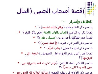 قصة أصحاب الجنتين  ( المال ) - لطائف وأسرار : ما سر ذكر الظلم معه ﴿ وهو ظالم لنفسه ﴾؟ لماذا ذَكَر له الناصح  ( المال والولد والجنة )  ولم يذكر النفر؟ لماذا حدد هلاكها بأحد أمرين  ( حسبان، غور ) ؟ ما سر ذكر الثمر دون غيره ﴿ وأحيط بثمره ﴾؟ ما سر ذكر تقليب الكفين ﴿ يقلب كفيْه ﴾؟ لماذا نص على صور الخواء على العروش ﴿ خاوية على عروشها ﴾؟ ما سر التذكير بالفئة الناصرة ﴿ ولم تكن له فئة ينصرونه مِن دون الله وما كان منتصراً ﴾؟ ما سر ذكر الولاية في نهاية القصة ﴿ هنالك الولاية لله الحق هو خير ثوابًا وخيرٌ عقبًا ﴾؟ لماذا ذكرت ﴿ عقبًا ﴾ وبعد ذلك ذكرت ﴿ أملاً ﴾؟ 