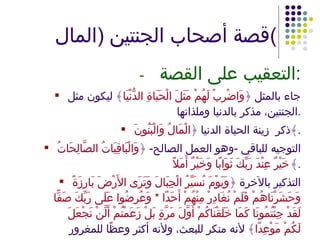 قصة أصحاب الجنتين  ( المال ) - التعقيب على القصة : جاء بالمثل ﴿ وَاضْرِبْ لَهُمْ مَثَلَ الْحَيَاةِ الدُّنْيَا ﴾ ليكون مثل الجنتين، مذكر بالدنيا وملذاتها . ذكر  زينة الحياة الدنيا ﴿ الْمَالُ وَالْبَنُونَ ﴾ . التوجيه للباقي  - وهو العمل الصالح -  ﴿ وَالْبَاقِيَاتُ الصَّالِحَاتُ خَيْرٌ عِنْدَ رَبِّكَ ثَوَابًا وَخَيْرٌ أَمَلاً ﴾ . التذكير بالآخرة ﴿ وَيَوْمَ نُسَيِّرُ الْجِبَالَ وَتَرَى الأَرْضَ بَارِزَةً وَحَشَرْنَاهُمْ فَلَمْ نُغَادِرْ مِنْهُمْ أَحَدًا  *  وَعُرِضُوا عَلَى رَبِّكَ صَفًّا لَقَدْ جِئْتُمُونَا كَمَا خَلَقْنَاكُمْ أَوَّلَ مَرَّةٍ بَلْ زَعَمْتُمْ أَلَّنْ نَجْعَلَ لَكُمْ مَوْعِدًا ﴾ لأنه منكر للبعث، ولأنه أكثر وعظًا للمغرور بالدنيا . 