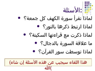 الأسئلة : لماذا نقرأ سورة الكهف كل جمعة؟ لماذا ارتبط ذكرها بالنور؟ لماذا ذكرت مع قراءتها السكينة؟ ما علاقة السورة بالدجال؟ لماذا توسطت سور القرآن؟ ( هذا اللقاء سيجيب عن هذه الأسئلة إن شاء الله ) 