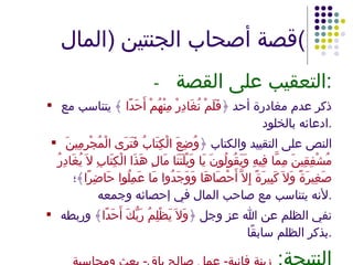 قصة أصحاب الجنتين  ( المال ) - التعقيب على القصة : ذكر عدم مغادرة أحد ﴿ فَلَمْ نُغَادِرْ مِنْهُمْ أَحَدًا  ﴾ يتناسب مع ادعائه بالخلود . النص على التقييد والكتاب ﴿ وُضِعَ الْكِتَابُ فَتَرَى الْمُجْرِمِينَ مُشْفِقِينَ مِمَّا فِيهِ وَيَقُولُونَ يَا وَيْلَتَنَا مَالِ هَذَا الْكِتَابِ لاَ يُغَادِرُ صَغِيرَةً وَلاَ كَبِيرَةً إِلاَّ أَحْصَاهَا وَوَجَدُوا مَا عَمِلُوا حَاضِرًا ﴾؛ لأنه يتناسب مع صاحب المال في إحصائه وجمعه . نفي الظلم عن الله عز وجل ﴿ وَلاَ يَظْلِمُ رَبُّكَ أَحَدًا ﴾ وربطه بذكر الظلم سابقًا . النتيجة :  زينة فانية -  عمل صالح باق -  بعث ومحاسبة 