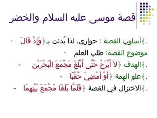 قصة موسى عليه السلام والخضر أسلوب القصة  :   حواري، لذا بُدئت بـ ﴿ وَإِذْ قَالَ ﴾ . موضوع القصة :  طلب العلم -   الهدف ﴿ لاَ أَبْرَحُ حَتَّى أَبْلُغَ مَجْمَعَ الْبَحْرَيْنِ  ﴾ . - علو الهمة ﴿ أَوْ أَمْضِيَ حُقُبًا ﴾ . - الاختزال في القصة  ﴿ فَلَمَّا بَلَغَا مَجْمَعَ بَيْنِهِمَا ﴾ . 