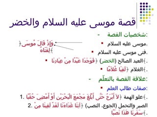 قصة موسى عليه السلام والخضر - شخصيات القصة : موسى عليه السلام . فتى موسى عليه السلام . العبد الصالح  ( الخضر )  ﴿ فَوَجَدَا عَبْدًا مِنْ عِبَادِنَا ﴾ . الغلام ﴿ لَقِيَا غُلاَمًا ﴾ . - علاقة القصة بالتعلّم : صفات طالب العلم : 1. علو الهمة ﴿ لاَ أَبْرَحُ حَتَّى أَبْلُغَ مَجْمَعَ الْبَحْرَيْنِ أَوْ أَمْضِيَ حُقُبًا ﴾ . 2. الصبر والتحمل  ( الجوع، النصب )  ﴿ آتِنَا غَدَاءَنَا لَقَدْ لَقِينَا مِنْ سَفَرِنَا هَذَا نَصَبًا ﴾ . ﴿ وَإِذْ قَالَ مُوسَى لِفَتَاهُ ﴾ 