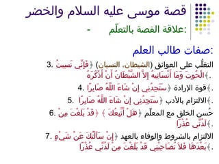 قصة موسى عليه السلام والخضر   - علاقة القصة بالتعلّم : صفات طالب العلم : 3. التغلُّب على العوائق  ( الشيطان، النسيان )  ﴿ فَإِنِّي نَسِيتُ الْحُوتَ وَمَا أَنْسَانِيهُ إِلاَّ الشَّيْطَانُ أَنْ أَذْكُرَهُ ﴾ .  4. قوة الإرادة ﴿ سَتَجِدُنِي إِنْ شَاءَ اللَّهُ صَابِرًا ﴾ . 5. الالتزام بالأدب ﴿ سَتَجِدُنِي إِنْ شَاءَ اللَّهُ صَابِرًا  ﴾ . 6. حُسن الخلق مع المعلِّم ﴿ هَلْ أَتَّبِعُكَ ﴾ ﴿قَدْ بَلَغْتَ مِنْ لَدُنِّي عُذْرًا ﴾ . 7. الالتزام بالشروط والوفاء بالعهد ﴿ إِنْ سَأَلْتُكَ عَنْ شَيْءٍ بَعْدَهَا فَلاَ تُصَاحِبْنِي قَدْ بَلَغْتَ مِنْ لَدُنِّي عُذْرًا ﴾ . 