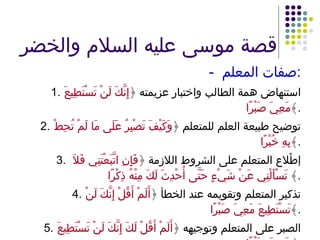 قصة موسى عليه السلام والخضر -  صفات المعلم : 1. استنهاض همة الطالب واختبار عزيمته ﴿ إِنَّكَ لَنْ تَسْتَطِيعَ مَعِيَ صَبْرًا ﴾ . 2. توضيح طبيعة العلم للمتعلم ﴿ وَكَيْفَ تَصْبِرُ عَلَى مَا لَمْ تُحِطْ بِهِ خُبْرًا ﴾ . 3.   إطْلاع المتعلم على الشروط اللازمة ﴿ فَإِنِ اتَّبَعْتَنِي فَلاَ تَسْأَلْنِي عَنْ شَيْءٍ حَتَّى أُحْدِثَ لَكَ مِنْهُ ذِكْرًا ﴾  . 4. تذكير المتعلم وتقويمه عند الخطأ ﴿ أَلَمْ أَقُلْ إِنَّكَ لَنْ تَسْتَطِيعَ مَعِيَ صَبْرًا ﴾ . 5. الصبر على المتعلم وتوجيهه ﴿ أَلَمْ أَقُلْ لَكَ إِنَّكَ لَنْ تَسْتَطِيعَ مَعِيَ صَبْرًا ﴾ . 