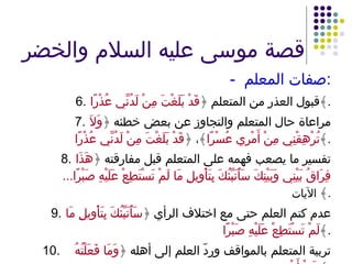 قصة موسى عليه السلام والخضر -  صفات المعلم : 6. قبول العذر من المتعلم ﴿ قَدْ بَلَغْتَ مِنْ لَدُنِّي عُذْرًا ﴾ . 7. مراعاة حال المتعلم والتجاوز عن بعض خطئه ﴿ وَلاَ تُرْهِقْنِي مِنْ أَمْرِي عُسْرًا ﴾، ﴿ قَدْ بَلَغْتَ مِنْ لَدُنِّي عُذْرًا ﴾ . 8. تفسير ما يصعب فهمه على المتعلم قبل مفارقته ﴿ هَذَا فِرَاقُ بَيْنِي وَبَيْنِكَ سَأُنَبِّئُكَ بِتَأْوِيلِ مَا لَمْ تَسْتَطِعْ عَلَيْهِ صَبْرًا ... ﴾  الآيات . 9. عدم كتم العلم حتى مع اختلاف الرأي ﴿ سَأُنَبِّئُكَ بِتَأْوِيلِ مَا لَمْ تَسْتَطِعْ عَلَيْهِ صَبْرًا ﴾ . 10. تربية المتعلم بالمواقف وردّ العلم إلى أهله ﴿ وَمَا فَعَلْتُهُ عَنْ أَمْرِي ﴾ . 