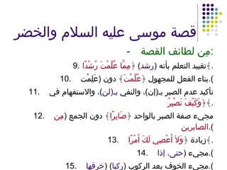 قصة موسى عليه السلام والخضر - مِن لطائف القصة : 9. تقييد التعلم بأنه  ( رشد )  ﴿ مِمَّا عُلِّمْتَ رُشْدًا ﴾ . 10. بناء الفعل للمجهول ﴿ عُلِّمْتَ ﴾ دون  ( عَلِمْت ). 11. تأكيد عدم الصبر بـ ( إن ) ، والنفي  بـ ( لن ) ، والاستفهام في ﴿ وَكَيْفَ تَصْبِرُ ﴾ . 12. مجيء صفة الصبر بالواحد ﴿ صَابِرًا ﴾ دون الجمع  ( مِن الصابرين ). 13. زيادة ﴿ وَلاَ أَعْصِي لَكَ أَمْرًا ﴾ . 14. مجيء  ( حتى، إذا ). 15. مجيء الخوف بعد الركوب  ( ركبا ) ( خرقها ). 16. التعبير بمادة الخرق ﴿ خَرَقَهَا ﴾ . 