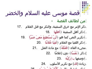قصة موسى عليه السلام والخضر - مِن لطائف القصة : 17. ذكر الإِمر مع خرق السفينة، والنكر مع قتل الغلام . 18. ذكر أهل السفينة ﴿ أهلَها ﴾ . 19. تكرير النص كما هو ﴿ لَنْ تَسْتَطِيعَ مَعِيَ صَبْرًا ﴾ . 20. ذكر اللقيا مع الغلام ﴿ لَقِيَا غُلاَمًا ﴾ . 21. مجيء الفاء ﴿ فَقَتَلَهُ ﴾ مع مادة القتل . 22. ذكر ﴿ نَفْسًا ﴾ دون  ( غلامًا ). 23. وصفها  بـ﴿زَكِيَّة ﴾ . 24. زيادة  ( لك )  مع تكرير الأسلوب . 25. ذكر مادة السؤال ﴿ سَأَلْتُكَ عَنْ شَيْءٍ ﴾ . 