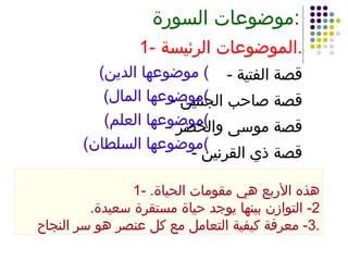 موضوعات السورة : 1- الموضوعات الرئيسة . -  قصة الفتية -  قصة صاحب الجنتين -  قصة موسى والخضر -  قصة ذي القرنين ( موضوعها الدين )  ( موضوعها المال ) ( موضوعها العلم ) ( موضوعها السلطان ) 1-  هذه الأربع هي مقومات الحياة . 2-  التوازن بينها يوجد حياة مستقرة سعيدة . 3-  معرفة كيفية التعامل مع كل عنصر هو سر النجاح . 