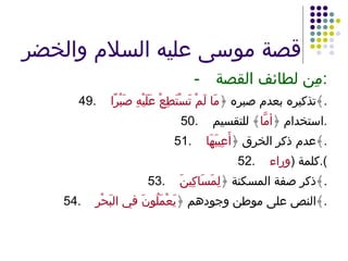 قصة موسى عليه السلام والخضر - مِن لطائف القصة : 49. تذكيره بعدم صبره ﴿ مَا لَمْ تَسْتَطِعْ عَلَيْهِ صَبْرًا ﴾ . 50. استخدام ﴿ أمَّا ﴾ للتقسيم . 51. عدم ذكر الخرق ﴿ أَعِيبَهَا ﴾ . 52. كلمة  ( وراء ). 53. ذكر صفة المسكنة ﴿ لِمَسَاكِينَ ﴾ . 54. النص على موطن وجودهم ﴿ يَعْمَلُونَ في البَحْرِ ﴾ . 