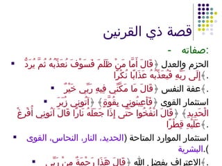 قصة ذي القرنين - صفاته : الحزم والعدل ﴿ قَالَ أَمَّا مَنْ ظَلَمَ فَسَوْفَ نُعَذِّبُهُ ثُمَّ يُرَدُّ إِلَى رَبِّهِ فَيُعَذِّبُهُ عَذَابًا نُكْرًا ﴾ . عفة النفس ﴿ قَالَ مَا مَكَّنِّي فِيهِ رَبِّي خَيْرٌ ﴾ . استثمار القوى ﴿ فَأَعِينُونِي بِقُوَّةٍ ﴾ ﴿ آتُونِي زُبَرَ الْحَدِيدِ ﴾ ﴿ قَالَ انْفُخُوا حَتَّى إِذَا جَعَلَهُ نَارًا قَالَ آتُونِي أُفْرِغْ عَلَيْهِ قِطْرًا ﴾ . استثمار الموارد المتاحة  ( الحديد، النار، النحاس، القوى البشرية ). الاعتراف بفضل الله ﴿ قَالَ هَذَا رَحْمَةٌ مِنْ رَبِّي ﴾ . 