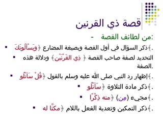 قصة ذي القرنين - من لطائف القصة : ذكر السؤال في أول القصة وبصيغة المضارع ﴿ ويَسْألُونَكَ ﴾ . التحديد لصفة صاحب القصة ﴿  ذِي القَرْنَيْنِ ﴾ ودلالة هذه الصفة . إظهار رد النبي صلى الله عليه وسلم بالقول ﴿ قُلْ سَأتْلُو ﴾ . ذكر مادة التلاوة ﴿ سَأتْلُو ﴾ . مجيء  ( مِن )  ﴿ منه ذِكْرًا ﴾ . ذكر التمكين وتعدية الفعل باللام ﴿ مكنَّا له ﴾ . 