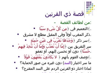 قصة ذي القرنين - من لطائف القصة : التعميم في ﴿ مِن كُلِّ شَيءٍ سَبَبًا ﴾ . ذكر المغرب أولاً وفي المقبل مطلع لا مشرق . سر ذكر ﴿ وَجَدَهَا تَغْرُبُ فِي عَيْنٍ حَمِئَةٍ ﴾ . سر التفريق بين ﴿ إِمَّا أَنْ تُعَذِّبَ وَإِمَّا أَنْ تَتَّخِذَ فِيهِمْ حُسْنًا ﴾ دون أو تحسن إليهم، أو تعفو . وصف القوم بأنهم ﴿  لا يَكَادُونَ يَفْقَهُونَ قَوْلاً ﴾ . ما سر اختيار  ( السد )  دون غيره من صور الحماية؟ لماذا اختار ذو القرنين الردم على السد المقترح؟ اسطاعوا – استطاعوا  ( حذف التاء ). 