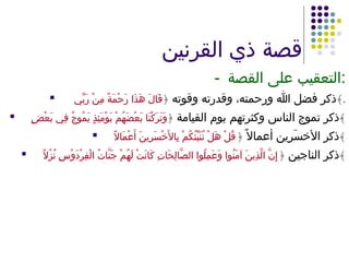 قصة ذي القرنين - التعقيب على القصة : ذكر فضل الله ورحمته، وقدرته وقوته  ﴿ قَالَ هَذَا رَحْمَةٌ مِنْ رَبِّي  ﴾ . ذكر تموج الناس وكثرتهم يوم القيامة  ﴿ وَتَرَكْنَا بَعْضَهُمْ يَوْمَئِذٍ يَمُوجُ فِي بَعْضٍ ﴾ ذكر الأخسَرِين أعمالاً  ﴿ قُلْ هَلْ نُنَبِّئُكُمْ بِالأَخْسَرِينَ أَعْمَالاً ﴾ ذكر الناجين  ﴿ إِنَّ الَّذِينَ آمَنُوا وَعَمِلُوا الصَّالِحَاتِ كَانَتْ لَهُمْ جَنَّاتُ الْفِرْدَوْسِ نُزُلاً ﴾ 
