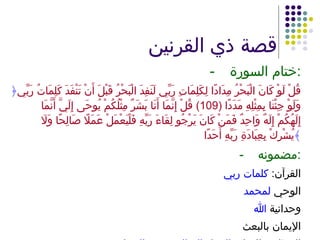 قصة ذي القرنين - ختام السورة : ﴿ قُلْ لَوْ كَانَ الْبَحْرُ مِدَادًا لِكَلِمَاتِ رَبِّي لَنَفِدَ الْبَحْرُ قَبْلَ أَنْ تَنْفَدَ كَلِمَاتُ رَبِّي وَلَوْ جِئْنَا بِمِثْلِهِ مَدَدًا  (109)  قُلْ إِنَّمَا أَنَا بَشَرٌ مِثْلُكُمْ يُوحَى إِلَيَّ أَنَّمَا إِلَهُكُمْ إِلَهٌ وَاحِدٌ فَمَنْ كَانَ يَرْجُو لِقَاءَ رَبِّهِ فَلْيَعْمَلْ عَمَلًا صَالِحًا وَلَا يُشْرِكْ بِعِبَادَةِ رَبِّهِ أَحَدًا ﴾ -  مضمونه : القرآن :  كلمات ربي الوحي  لمحمد وحدانية  الله الإيمان بالبعث المطلوب للنجاة :  العمل الصالح وعدم الشرك 