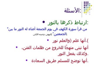 الأسئلة : ارتباط ذكرها بالنور : " من قرأ سورة الكهف في يوم الجمعة أضاء له النور ما بين الجمعتين”   [ البيهقي، وحسنه الألباني ] أنها علم  ( والعلم نور ). أنها تبني منهجًا للخروج من ظلمات الفتن، وكذلك يفعل النور . أنها توضح للمسلم طريق السعادة . 