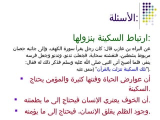 الأسئلة : ارتباط السكينة بنزولها : عن البراء بن عازب قال :  كان رجل يقرأ سورة الكهف، وإلى جانبه حصان مربوط بشطنين، فتغشته سحابة، فجعلت تدنو، وتدنو وجعل فرسه ينفر، فلما أصبح أتى النبي صلى الله عليه وسلم فذكر ذلك له فقال : " تلك السكينة تنزلت بالقرآن ”  [ متفق عليه ] . أن عوارض الحياة وفتنها كثيرة والمؤمن يحتاج السكينة . أن الخوف يعتري الإنسان فيحتاج إلى ما يطمئنه . وجود الظلم يقلق الإنسان، فيحتاج إلى ما يؤمنه . 