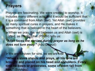 Prayers are fascinating. We were created to worship. It
includes many different acts, and it would be sufficient that
it is a command from Allah (swt). Yet Allah (swt) provides
so many spiritual cures in prayers, and He makes it
something that is beloved in the heart of the believers.
When we pray, the veil between us and Allah (swt) is
lifted, as the Prophet (PBUH) tells us:
“Allah faces the servant during prayer as long as he
does not turn away.” (Abu Dawud)
We are forgiven for sins, as we are told:
“When a slave stands and prays, all his sins are
brought and placed on his head and shoulders. Every
time he bows or prostrates, some of them fall from
him.” (Bayhaqi)
 