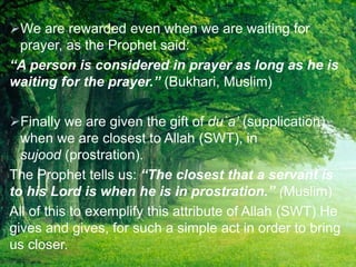 We are rewarded even when we are waiting for
prayer, as the Prophet said:
“A person is considered in prayer as long as he is
waiting for the prayer.” (Bukhari, Muslim)
Finally we are given the gift of du`a’ (supplication)
when we are closest to Allah (SWT), in
sujood (prostration).
The Prophet tells us: “The closest that a servant is
to his Lord is when he is in prostration.” (Muslim)
All of this to exemplify this attribute of Allah (SWT) He
gives and gives, for such a simple act in order to bring
us closer.
 
