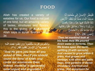 Allah has created a variety of
eatables for us. Our food is not just
of one kind, but an amazing variety
of tastes, structures and flavors;
this is the giving of Al-Kareem!
Allah says in surah Ibrahim Verse
34
َ‫و‬ ۚ ُ‫ه‬‫و‬ُ‫م‬ُ‫ت‬ْ‫ل‬َ‫أ‬َ‫س‬ ‫ا‬َ‫م‬ ِّ‫ُل‬‫ك‬ ‫ن‬ِّ‫م‬ ‫ُم‬‫ك‬‫ا‬َ‫ت‬‫آ‬َ‫و‬‫الل‬ َ‫ت‬َ‫م‬ْ‫ع‬‫ن‬ ‫ُّوا‬‫د‬ُ‫ع‬َ‫ت‬ ‫ن‬‫إ‬‫ـه‬
ُ‫ل‬َ‫ظ‬َ‫ل‬ َ‫ان‬َ‫س‬‫ن‬ ْ‫اْل‬ ‫ن‬‫إ‬ ۗ ‫ا‬َ‫ه‬‫و‬ُ‫ص‬ْ‫ح‬ُ‫ت‬ َ‫َل‬﴿ ٌ‫ر‬‫ا‬‫َف‬‫ك‬ ٌ‫م‬‫و‬٣٤﴾
“And He gave you from all you
asked of Him. And if you should
count the favor of Allah, you
could not enumerate them.
Indeed, mankind is [generally]
most unjust and ungrateful.”
‫ى‬َ‫ل‬ِ‫إ‬ ُ‫ن‬‫ا‬َ‫س‬‫ن‬ِ ْ‫اْل‬ ِ‫ر‬ُ‫ظ‬‫ن‬َ‫ي‬ْ‫ل‬َ‫ف‬‫ا‬َّ‫ن‬َ‫أ‬ ِ‫ه‬ِ‫ام‬َ‫ع‬َ‫ط‬
ُ‫ث‬ ‫ًّا‬‫ب‬َ‫ص‬ ‫اء‬َ‫م‬ْ‫ال‬ ‫َا‬‫ن‬ْ‫ب‬َ‫ب‬َ‫ص‬ْ‫ر‬َ ْ‫اْل‬ ‫َا‬‫ن‬ْ‫ق‬َ‫ق‬َ‫ش‬ َّ‫م‬َ‫ض‬
َ‫ح‬ ‫ا‬َ‫ه‬‫ي‬ِ‫ف‬ ‫َا‬‫ن‬ْ‫ت‬َ‫ب‬‫ن‬َ‫أ‬َ‫ف‬ ‫ا‬ًّ‫ق‬َ‫ش‬ْ‫ض‬َ‫ق‬ َ‫و‬ ‫ا‬ً‫ب‬َ‫ن‬ِ‫ع‬ َ‫و‬ ‫ًّا‬‫ب‬‫ا‬ً‫ب‬
َ‫د‬َ‫ح‬ َ‫و‬ ً‫ًل‬ْ‫َخ‬‫ن‬ َ‫و‬ ‫ا‬ً‫ن‬‫و‬ُ‫ت‬ْ‫ي‬ َ‫ز‬ َ‫و‬ِ‫ك‬‫ا‬َ‫ف‬ َ‫و‬ ‫ا‬ً‫ب‬ْ‫ل‬ُ‫غ‬ َ‫ق‬ِ‫ئ‬‫ا‬ً‫ة‬َ‫ه‬
َ ِ‫ْل‬ َ‫و‬ ْ‫م‬ُ‫ك‬َّ‫ل‬ ‫ا‬ً‫ع‬‫َا‬‫ت‬َّ‫م‬ ‫ًّا‬‫ب‬َ‫أ‬ َ‫و‬ْ‫م‬ُ‫ك‬ِ‫ام‬َ‫ع‬ْ‫ن‬}
[‫عبس‬:24‫ـ‬32]
”Then let mankind look at
his food. How We poured
down water in torrents. Then
We broke open the earth,
splitting [it with sprouts],
And caused to grow within it
grain, And grapes and
herbage, And olive and palm
trees, And gardens of dense
shrubbery, And fruit and
grass, [As] enjoyment for
 