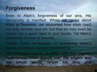 Even in Allah’s forgiveness of our sins, His
Generosity is manifest. When we spoke about
Allah at-Tawwaab, we recounted how Allah (swt)
not only cancels your sin, but that sin may even be
turned into a good deed in your books. Yet Allah’s
generosity knows no bounds.
Sheikh Ratib an-Nabulsi, in explaining Allah’s
Name al-Kareem, quotes the following:
“If a believer returns to Allah with true sincere
repentance, Allah makes him, the angels and
the whole world, forget his sins and
misdeeds.”
 