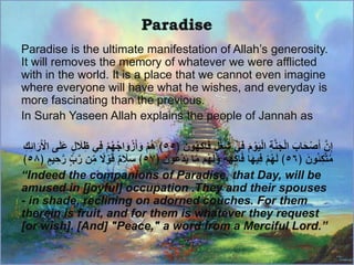 Paradise is the ultimate manifestation of Allah’s generosity.
It will removes the memory of whatever we were afflicted
with in the world. It is a place that we cannot even imagine
where everyone will have what he wishes, and everyday is
more fascinating than the previous.
In Surah Yaseen Allah explains the people of Jannah as
﴿ َ‫ون‬ُ‫ه‬‫اك‬َ‫ف‬ ٍ‫ل‬ُ‫غ‬ُ‫ش‬ ‫ي‬‫ف‬ َ‫م‬ ْ‫و‬َ‫ي‬ْ‫ل‬‫ا‬ ‫ة‬‫ن‬َ‫ج‬ْ‫ل‬‫ا‬ َ‫اب‬َ‫ح‬ْ‫ص‬َ‫أ‬ ‫ن‬‫إ‬٥٥‫ى‬َ‫ل‬َ‫ع‬ ٍ‫ل‬ َ‫َل‬‫ظ‬ ‫ي‬‫ف‬ ْ‫م‬ُ‫ه‬ُ‫ج‬‫ا‬َ‫و‬ْ‫ز‬َ‫أ‬َ‫و‬ ْ‫م‬ُ‫ه‬ ﴾‫ك‬‫ائ‬َ‫ر‬َ ْ‫اْل‬
﴿ َ‫ُون‬‫ئ‬‫ك‬‫ت‬ُ‫م‬٥٦﴿ َ‫ون‬ُ‫ع‬‫د‬َ‫ي‬ ‫ا‬‫م‬ ‫م‬ُ‫ه‬َ‫ل‬َ‫و‬ ٌ‫ة‬َ‫ه‬‫اك‬َ‫ف‬ ‫ا‬َ‫ه‬‫ي‬‫ف‬ ْ‫م‬ُ‫ه‬َ‫ل‬ ﴾٥٧‫ي‬‫ح‬‫ر‬ ٍِّ‫ب‬‫ر‬ ‫ن‬ِّ‫م‬ ‫ا‬‫َل‬ ْ‫و‬َ‫ق‬ ٌ‫م‬ َ‫َل‬َ‫س‬ ﴾﴿ ٍ‫م‬٥٨﴾
“Indeed the companions of Paradise, that Day, will be
amused in [joyful] occupation .They and their spouses
- in shade, reclining on adorned couches. For them
therein is fruit, and for them is whatever they request
[or wish]. [And] "Peace," a word from a Merciful Lord.”
 