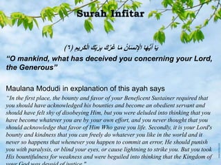 ﴿ ‫يم‬‫َر‬‫ك‬ْ‫ل‬‫ا‬ َ‫ك‬ِّ‫ب‬َ‫ر‬‫ب‬ َ‫ك‬‫ر‬َ‫غ‬ ‫ا‬َ‫م‬ ُ‫ن‬‫ا‬َ‫س‬‫ن‬ ْ‫اْل‬ ‫ا‬َ‫ه‬ُّ‫ي‬َ‫أ‬ ‫ا‬َ‫ي‬٦﴾
“O mankind, what has deceived you concerning your Lord,
the Generous”
Maulana Modudi in explanation of this ayah says
“In the first place, the bounty and favor of your Beneficent Sustainer required that
you should have acknowledged his bounties and become an obedient servant and
should have felt shy of disobeying Him, but you were deluded into thinking that you
have become whatever you are by your own effort, and you never thought that you
should acknowledge that favor of Him Who gave you life. Secondly, it is your Lord's
bounty and kindness that you can freely do whatever you like in the world and it
never so happens that whenever you happen to commit an error, He should punish
you with paralysis, or blind your eyes, or cause lightning to strike you. But you took
His bountifulness for weakness and were beguiled into thinking that the Kingdom of
 