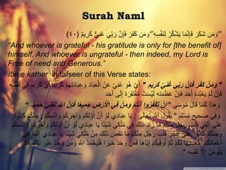 َّۖ‫ن‬َِِ‫ف‬ َ‫ر‬ََْ‫ك‬ ‫ن‬َ‫م‬ َ‫و‬ ۖ ِ‫ه‬ِ‫س‬َْْ‫ن‬ِ‫ل‬ ُ‫ر‬ُ‫ك‬ْ‫ش‬َ‫ي‬ ‫ا‬َ‫م‬َّ‫ن‬َِِ‫ف‬ َ‫ر‬َ‫ك‬َ‫ش‬ ‫ن‬َ‫م‬ َ‫و‬﴿ ٌ‫م‬‫ي‬ ِ‫ر‬َ‫ك‬ ٌّ‫ي‬ِ‫ن‬َ‫غ‬ ‫ِّي‬ِ‫ب‬ َ‫ر‬٤٠﴾
“And whoever is grateful - his gratitude is only for [the benefit of]
himself. And whoever is ungrateful - then indeed, my Lord is
Free of need and Generous.”
Ibn e kather in tafseer of this Verse states:
"‫يم‬‫َر‬‫ك‬ ِّ‫ي‬‫ن‬َ‫غ‬ ‫ي‬ِّ‫ب‬َ‫ر‬ ‫ن‬‫إ‬َ‫ف‬ َ‫ر‬َ‫ف‬َ‫ك‬ ْ‫ن‬َ‫م‬َ‫و‬"ْ‫ال‬ ْ‫ن‬َ‫ع‬ ِّ‫ي‬ِ‫ن‬َ‫غ‬ َ‫و‬ُ‫ه‬ ْ‫ي‬َ‫أ‬َْْ‫ن‬ ‫ي‬ِ‫ف‬ ‫يم‬ ِ‫ر‬َ‫ك‬ ْ‫ي‬َ‫أ‬ ‫يم‬ ِ‫ر‬َ‫ك‬ ْ‫م‬‫ته‬َ‫د‬‫ا‬َ‫ب‬ِ‫ع‬ َ‫و‬ ‫اد‬َ‫ب‬ِ‫ع‬‫سه‬
َ‫ل‬ِ‫إ‬ ‫ة‬َ‫ر‬ِ‫ق‬َ‫ت‬ُْْ‫م‬ ْ‫ت‬َ‫س‬ْ‫ي‬َ‫ل‬ ‫ته‬َ‫م‬َ‫ظ‬َ‫ع‬ َّ‫ن‬َِِ‫ف‬ ‫د‬َ‫ح‬َ‫أ‬ ُ‫ه‬‫د‬ُ‫ب‬ْ‫ع‬َ‫ي‬ ْ‫م‬َ‫ل‬ ْ‫ن‬َِِ‫ف‬‫ى‬‫د‬َ‫ح‬َ‫أ‬
‫ى‬َ‫س‬‫و‬ُ‫م‬ َ‫ل‬‫ا‬َ‫ق‬ ‫ا‬َ‫م‬َ‫ك‬ ‫ا‬َ‫ذ‬َ‫ه‬ َ‫و‬"َ‫ج‬ ‫ض‬ْ‫ر‬َ ْ‫اْل‬ ‫ي‬‫ف‬ ْ‫ن‬َ‫م‬َ‫و‬ ْ‫م‬ُ‫ت‬ْ‫ن‬َ‫أ‬ ‫وا‬ُ‫ر‬ُ‫ف‬ْ‫ك‬َ‫ت‬ ْ‫ن‬‫إ‬‫يد‬‫م‬َ‫ح‬ ِّ‫ي‬‫ن‬َ‫غ‬َ‫ل‬ ‫اهَّل‬ ‫ن‬‫إ‬َ‫ف‬ ‫ا‬‫ا‬‫ع‬‫ي‬‫م‬“
‫م‬ِ‫ل‬ْ‫س‬ُ‫م‬ ‫يح‬ ِ‫ح‬َ‫ص‬ ‫ي‬ِ‫ف‬ َ‫و‬"‫ى‬َ‫ل‬‫ا‬َ‫ع‬َ‫ت‬ َّ‫اَّلل‬ ‫ول‬ُ‫ق‬َ‫ي‬:َ‫أ‬ َّ‫ن‬َ‫أ‬ ْ‫و‬َ‫ل‬ ‫ي‬ِ‫د‬‫ا‬َ‫ب‬ِ‫ع‬ ‫ا‬َ‫ي‬َ‫ك‬ ْ‫م‬ُ‫ك‬ِّ‫ن‬ ِ‫ج‬ َ‫و‬ ْ‫م‬ُ‫ك‬‫س‬ْ‫ن‬ِ‫إ‬ َ‫و‬ ْ‫م‬ُ‫ك‬‫ر‬ ِ‫آخ‬ َ‫و‬ ْ‫م‬ُ‫ك‬‫ل‬َّ‫و‬‫وا‬ُ‫ن‬‫ا‬
‫ا‬ً‫ئ‬ْ‫ي‬َ‫ش‬ ‫ي‬ِ‫ك‬ْ‫ل‬ُ‫م‬ ‫ي‬ِ‫ف‬ َ‫ك‬ِ‫ل‬َ‫ذ‬ َ‫د‬‫ا‬َ‫ز‬ ‫ا‬َ‫م‬ ْ‫م‬ُ‫ك‬ْ‫ن‬ِ‫م‬ ‫ل‬ُ‫ج‬ َ‫ر‬ ‫ب‬ْ‫ل‬َ‫ق‬ ‫ى‬َ‫ق‬ْ‫ت‬َ‫أ‬ ‫ى‬َ‫ل‬َ‫ع‬ِ‫إ‬ َ‫و‬ ْ‫م‬ُ‫ك‬‫ر‬ ِ‫آخ‬ َ‫و‬ ْ‫م‬ُ‫ك‬‫ل‬َّ‫و‬َ‫أ‬ َّ‫ن‬َ‫أ‬ ْ‫و‬َ‫ل‬ ‫ي‬ِ‫د‬‫ا‬َ‫ب‬ِ‫ع‬ ‫ا‬َ‫ي‬ْ‫م‬ُ‫ك‬‫س‬ْ‫ن‬
َ‫ك‬ِ‫ل‬َ‫ذ‬ َ‫ص‬َ‫ق‬َ‫ن‬ ‫ا‬َ‫م‬ ْ‫م‬ُ‫ك‬ْ‫ن‬ِ‫م‬ ‫ل‬ُ‫ج‬َ‫ر‬ ‫ب‬ْ‫ل‬َ‫ق‬ ‫ر‬َ‫ج‬ْ‫ف‬َ‫أ‬ ‫ى‬َ‫ل‬َ‫ع‬ ‫وا‬ُ‫ن‬‫ا‬َ‫ك‬ ْ‫م‬ُ‫ك‬ِّ‫ن‬ ِ‫ج‬ َ‫و‬َ‫ي‬ِ‫ه‬ ‫ا‬َ‫م‬َّ‫ن‬ِ‫إ‬ ‫ي‬ِ‫د‬‫ا‬َ‫ب‬ِ‫ع‬ ‫ا‬َ‫ي‬ ‫ا‬ً‫ئ‬ْ‫ي‬َ‫ش‬ ‫ي‬ِ‫ك‬ْ‫ل‬ُ‫م‬ ْ‫ن‬ِ‫م‬
َ‫د‬َ‫ج‬ َ‫و‬ ْ‫ن‬َ‫م‬َ‫ف‬ ‫ا‬َ‫ه‬‫َّا‬‫ي‬ِ‫إ‬ ْ‫م‬ُ‫ك‬‫ي‬ِِّ‫ف‬ َ‫و‬ُ‫أ‬ َّ‫م‬ُ‫ث‬ ْ‫م‬ُ‫ك‬َ‫ل‬ ‫ا‬َ‫ه‬‫ي‬ ِ‫ص‬ْ‫ح‬ُ‫أ‬ ْ‫م‬ُ‫ك‬‫ال‬َ‫م‬ْ‫ع‬َ‫أ‬ِ‫ل‬َ‫ذ‬ ‫ْر‬‫ي‬َ‫غ‬ َ‫د‬َ‫ج‬ َ‫و‬ ْ‫ن‬َ‫م‬ َ‫و‬ َّ‫اَّلل‬ ْ‫د‬َ‫م‬ْ‫ح‬َ‫ي‬ْ‫ل‬َ‫ف‬ ‫ا‬ً‫ْر‬‫ي‬َ‫خ‬َ‫ك‬َ‫ًل‬َ‫ف‬
‫سه‬َْْ‫ن‬ َّ‫َّل‬ِ‫إ‬ َّ‫ن‬َ‫م‬‫و‬ُ‫ل‬َ‫ي‬."
 