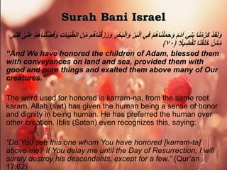 ْ‫د‬َ‫ق‬َ‫ل‬َ‫و‬َ‫و‬ ‫ر‬ْ‫ح‬َ‫ب‬ْ‫ل‬‫ا‬َ‫و‬ ِّ‫ر‬َ‫ب‬ْ‫ل‬‫ا‬ ‫ي‬‫ف‬ ْ‫م‬ُ‫ه‬‫ا‬َ‫ن‬ْ‫ل‬َ‫م‬َ‫ح‬َ‫و‬ َ‫م‬َ‫د‬‫آ‬ ‫ي‬‫ن‬َ‫ب‬ ‫ا‬َ‫ن‬ْ‫م‬‫َر‬‫ك‬ْ‫م‬ُ‫ه‬‫ا‬َ‫ن‬ْ‫ل‬‫ض‬َ‫ف‬َ‫و‬ ‫ات‬َ‫ب‬ِّ‫ي‬‫الط‬ َ‫ن‬ِّ‫م‬ ‫م‬ُ‫ه‬‫ا‬َ‫ن‬ْ‫ق‬َ‫ز‬َ‫ر‬‫ي‬‫َث‬‫ك‬ ٰ‫ى‬َ‫ل‬َ‫ع‬ٍ‫ر‬
﴿ ‫ا‬‫يَل‬‫ض‬ْ‫ف‬َ‫ت‬ ‫ا‬َ‫ن‬ْ‫ق‬َ‫ل‬َ‫خ‬ ْ‫ن‬‫م‬ِّ‫م‬٧٠﴾
“And We have honored the children of Adam, blessed them
with conveyances on land and sea, provided them with
good and pure things and exalted them above many of Our
creatures.”
The word used for honored is karram-na, from the same root
karam. Allah (swt) has given the human being a sense of honor
and dignity in being human. He has preferred the human over
other creation. Iblis (Satan) even recognizes this, saying:
“Do You see this one whom You have honored [karram-ta]
above me? If You delay me until the Day of Resurrection, I will
surely destroy his descendants, except for a few.” (Qur’an
17:62)
 