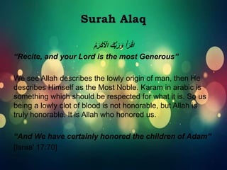 َ‫ك‬ُّ‫ب‬َ‫ر‬َ‫و‬ ْ‫أ‬َ‫ر‬ْ‫ق‬‫ا‬ُ‫م‬َ‫ر‬ْ‫ك‬َ ْ‫اْل‬
“Recite, and your Lord is the most Generous”
We see Allah describes the lowly origin of man, then He
describes Himself as the Most Noble. Karam in arabic is
something which should be respected for what it is. So us
being a lowly clot of blood is not honorable, but Allah is
truly honorable. It is Allah who honored us.
“And We have certainly honored the children of Adam”
[Israa' 17:70]
 