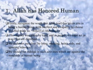 Firstly, recognize the worth that Allah (swt) has given you in
being a human being, with intellect and a capacity to choose
and Had made us “Asharf-ul-Makhloqaat”
 This dignity was given by God; and as people, we must act in
ways that are dignified.
We dishonor ourselves by lying, cheating, being rude, and
ignoring injustice.
We should not indulge in such activities which are against the
standards of human being
 