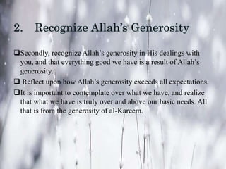Secondly, recognize Allah’s generosity in His dealings with
you, and that everything good we have is a result of Allah’s
generosity.
 Reflect upon how Allah’s generosity exceeds all expectations.
It is important to contemplate over what we have, and realize
that what we have is truly over and above our basic needs. All
that is from the generosity of al-Kareem.
 