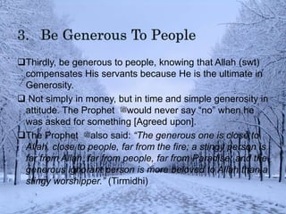 Thirdly, be generous to people, knowing that Allah (swt)
compensates His servants because He is the ultimate in
Generosity.
 Not simply in money, but in time and simple generosity in
attitude. The Prophet ‫ﷺ‬would never say “no” when he
was asked for something [Agreed upon].
The Prophet ‫ﷺ‬also said: “The generous one is close to
Allah, close to people, far from the fire; a stingy person is
far from Allah, far from people, far from Paradise; and the
generous ignorant person is more beloved to Allah than a
stingy worshipper.” (Tirmidhi)
 
